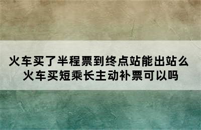 火车买了半程票到终点站能出站么 火车买短乘长主动补票可以吗